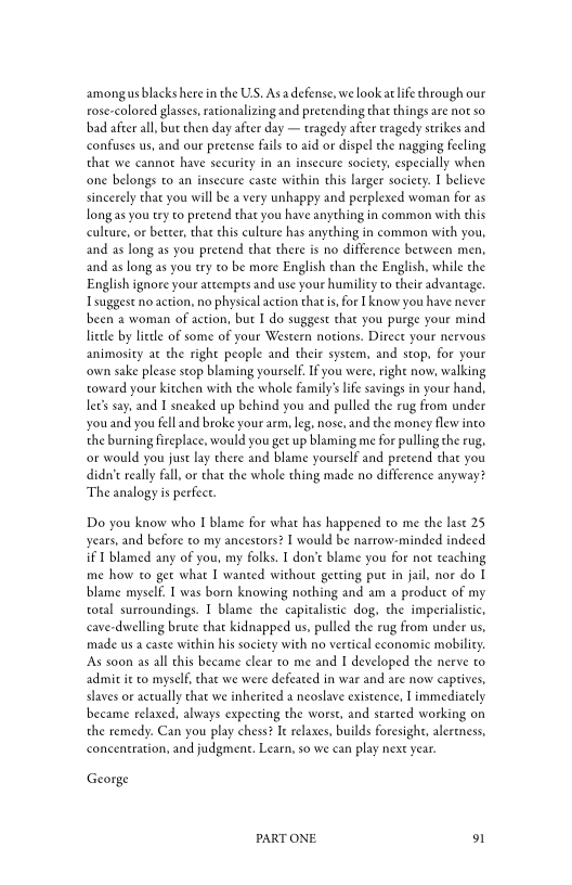 amongus lacks herein the US. Asa defense, we lookat life through our
rose-colored glasses, rationalizing and pretending that things are not so
bad afterall, but then day after day — tragedy after tragedy strikes and
confuses us, and our pretense fails to aid or dispel the nagging feeling
that we cannot have security in an insecure society, especially when
‘one belongs to an insecure caste within this larger society. I believe
sincerely that you will be a very unhappy and perplexed woman for as
Jongas you try to pretend that you have anything in common with this
culture, or better, that this culture has anything in common with you,
and as long as you pretend that there is no difference between men,
and as long as you try to be more English than the English, while the
English ignore your attempts and use your humility to their advantage.
I suggest no action, no physical action that is for [know you have never
been a woman of action, but I do suggest that you purge your mind
little by little of some of your Western notions. Direct your nervous
animosity at the right people and their system, and stop. for your
‘own sake please stop blaming yourself. Ifyou were, right now, walking
toward your kitchen with the whole family’s life savings in your hand,
ler say, and I sneaked up behind you and pulled the rug from under
youand you fell and broke your arm, leg. nose, and the money flew into
the burning fireplace, would you get up blaming me for pulling the rug.
‘or would you just lay there and blame yourself and pretend that you
didn’t really fall, or that the whole thing made no difference anyway?
The analogy is perfect.

Do you know who I blame for what has happened to me the last 25
years, and before to my ancestors? I would be narrow-minded indeed
if I blamed any of you, my folks. I don’t blame you for not teaching
me how to get what I wanted without getting put in jail, nor do I
blame myself. I was born knowing nothing and am a product of my
total surroundings. I blame the capitalistic dog, the imperialistic,
cave-dwelling brute that kidnapped us, pulled the rug from under us,
made us a caste within his society with no vertical economic mobility.
‘As soon as all this became clear to me and I developed the nerve to
admit it to myself, that we were defeated in war and are now captives,
slaves or actually that we inherited a neoslave existence, I immediately
became relaxed, always expecting the worst, and started working on
the remedy. Can you play chess? Ie relaxes, builds foresight, alertness,
concentration, and judgment. Learn, so we can play next year.

George

PART ONE. 91
